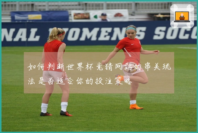 如何判断世界杯竞猜网站的串关玩法是否适合你的投注策略